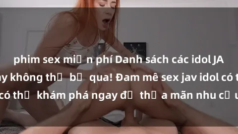 phim sex miễn phí Danh sách các idol JAV hot nhất hiện nay không thể bỏ qua! Đam mê sex jav idol có thể khám phá ngay để thỏa mãn nhu cầu giải trí của mình!