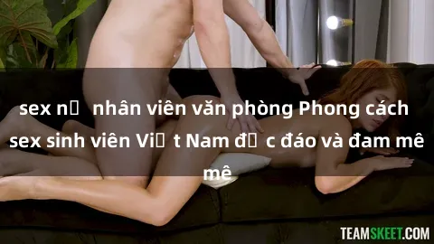 sex nữ nhân viên văn phòng Phong cách sex sinh viên Việt Nam độc đáo và đam mê
