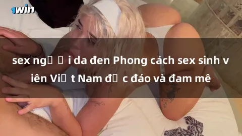 sex người da đen Phong cách sex sinh viên Việt Nam độc đáo và đam mê